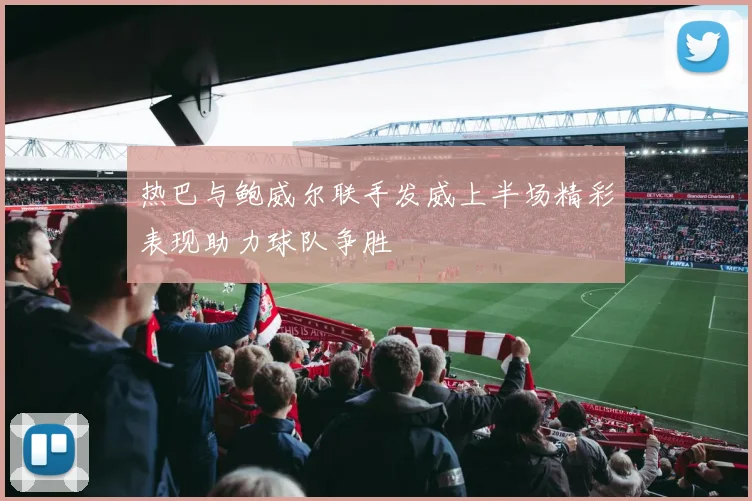 热巴与鲍威尔联手发威上半场精彩表现助力球队争胜
