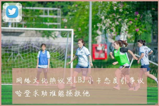 网络文化热议黑LBJ小卡态度引争议哈登求助谁能拯救他