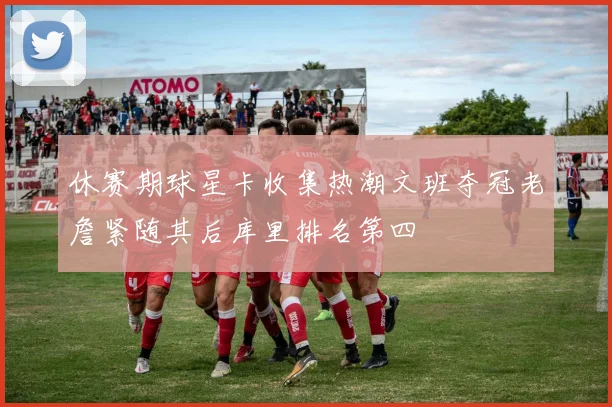 休赛期球星卡收集热潮文班夺冠老詹紧随其后库里排名第四