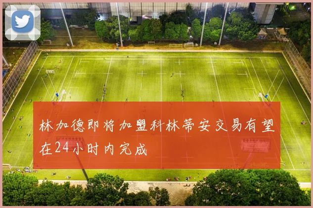 林加德即将加盟科林蒂安交易有望在24小时内完成