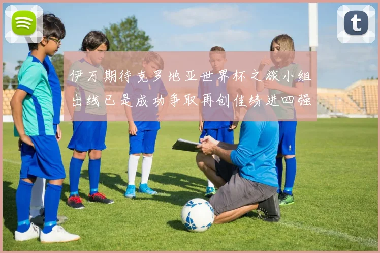 伊万期待克罗地亚世界杯之旅小组出线已是成功争取再创佳绩进四强