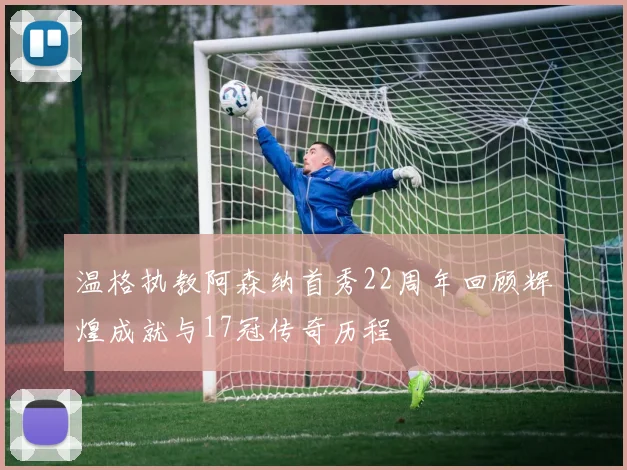 温格执教阿森纳首秀22周年回顾辉煌成就与17冠传奇历程