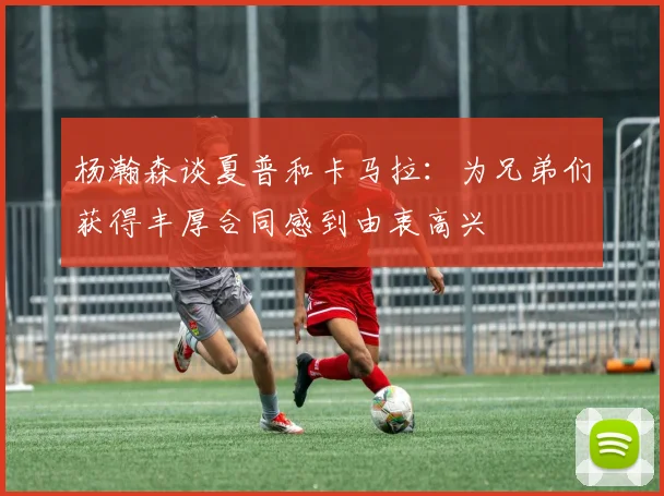 杨瀚森谈夏普和卡马拉：为兄弟们获得丰厚合同感到由衷高兴