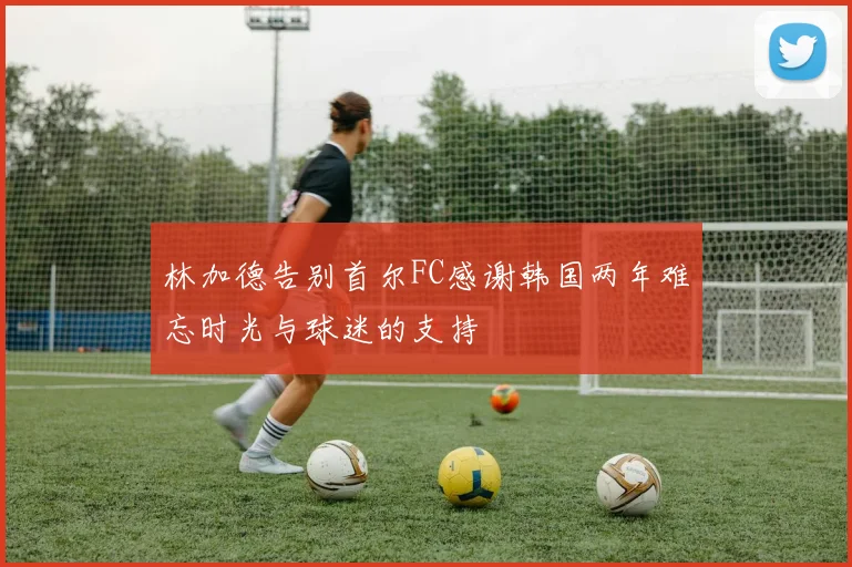 林加德告别首尔FC感谢韩国两年难忘时光与球迷的支持