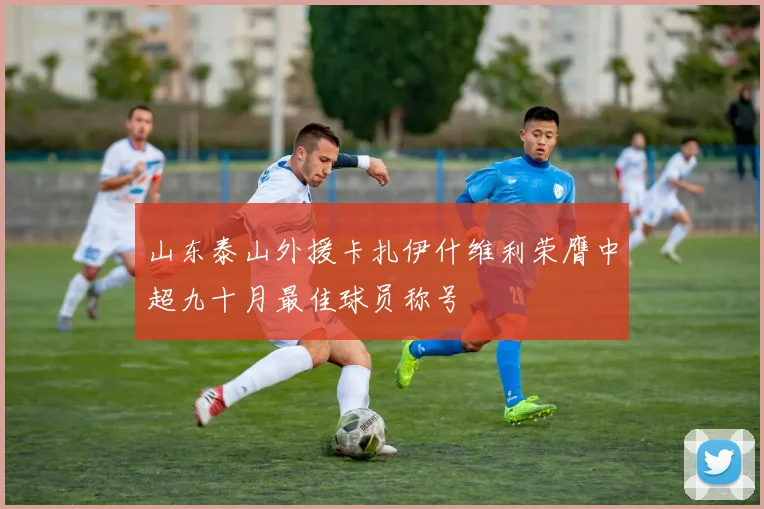 山东泰山外援卡扎伊什维利荣膺中超九十月最佳球员称号