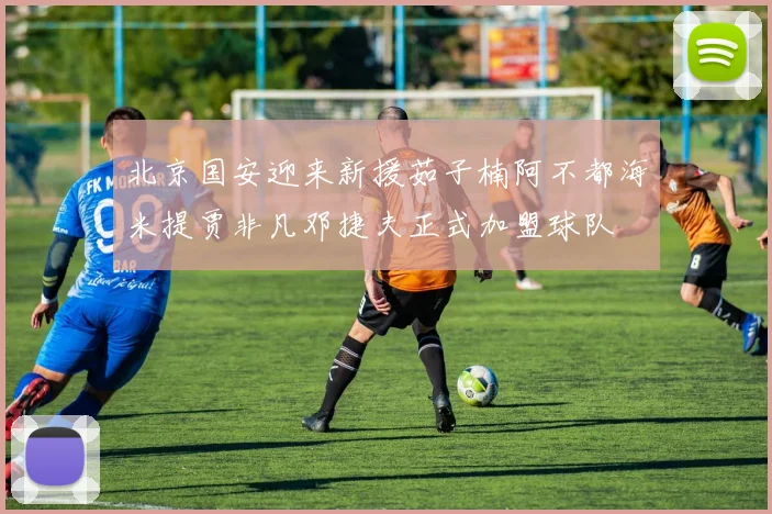 北京国安迎来新援茹子楠阿不都海米提贾非凡邓捷夫正式加盟球队