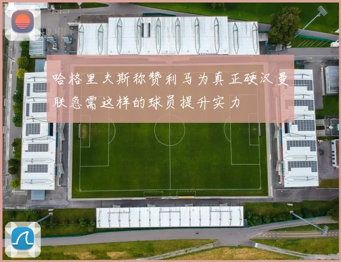 哈格里夫斯称赞利马为真正硬汉曼联急需这样的球员提升实力