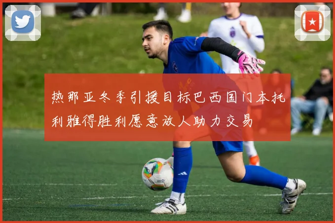 热那亚冬季引援目标巴西国门本托利雅得胜利愿意放人助力交易