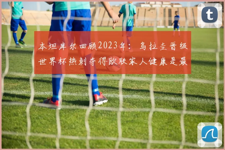 本坦库尔回顾2023年：乌拉圭晋级世界杯热刺夺得欧联家人健康是最大幸福