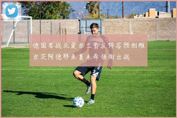 德国客战北爱尔兰首发阵容预测维尔茨阿德耶米基米希领衔出战