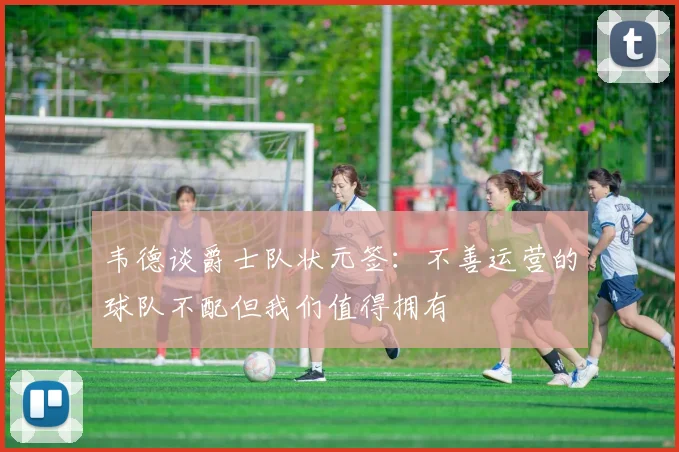 韦德谈爵士队状元签:不善运营的球队不配但我们值得拥有