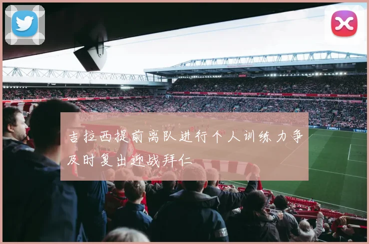 吉拉西提前离队进行个人训练力争及时复出迎战拜仁