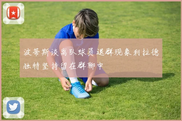 波蒂斯谈离队球员退群现象利拉德独特坚持留在群聊中