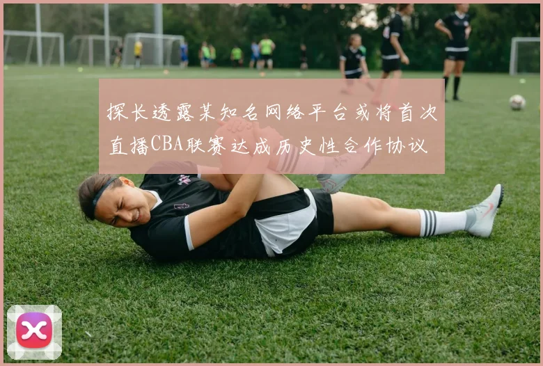 探长透露某知名网络平台或将首次直播CBA联赛达成历史性合作协议