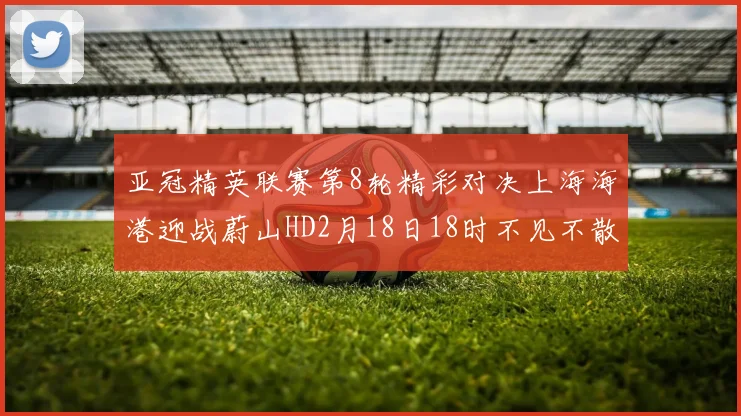 亚冠精英联赛第8轮精彩对决上海海港迎战蔚山HD2月18日18时不见不散