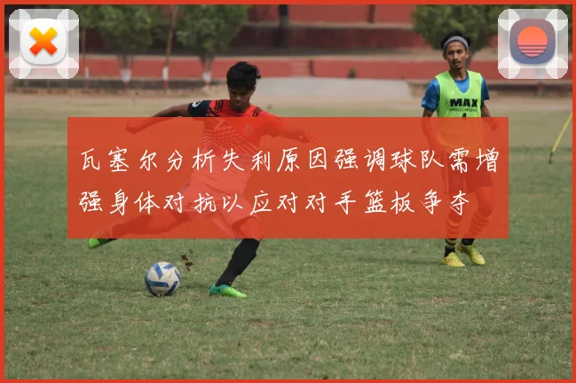 瓦塞尔分析失利原因强调球队需增强身体对抗以应对对手篮板争夺