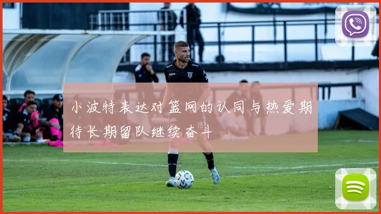 小波特表达对篮网的认同与热爱期待长期留队继续奋斗