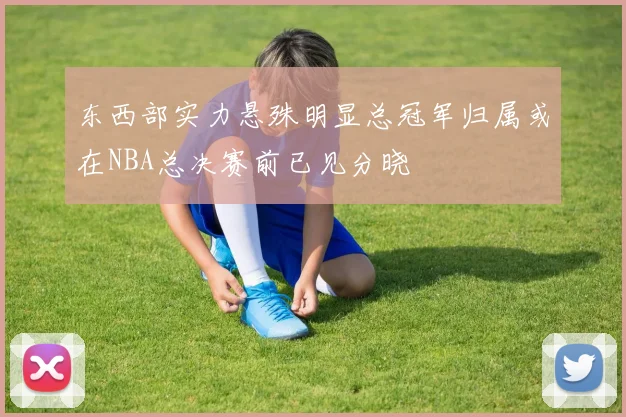 东西部实力悬殊明显总冠军归属或在NBA总决赛前已见分晓