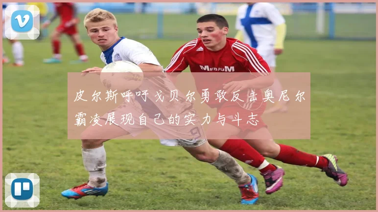 皮尔斯呼吁戈贝尔勇敢反击奥尼尔霸凌展现自己的实力与斗志