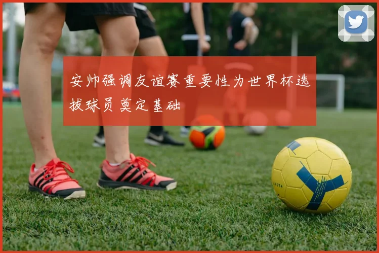 安帅强调友谊赛重要性为世界杯选拔球员奠定基础