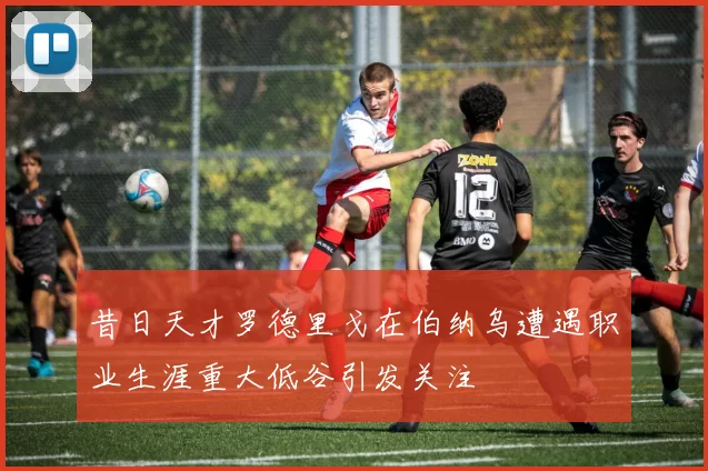 昔日天才罗德里戈在伯纳乌遭遇职业生涯重大低谷引发关注