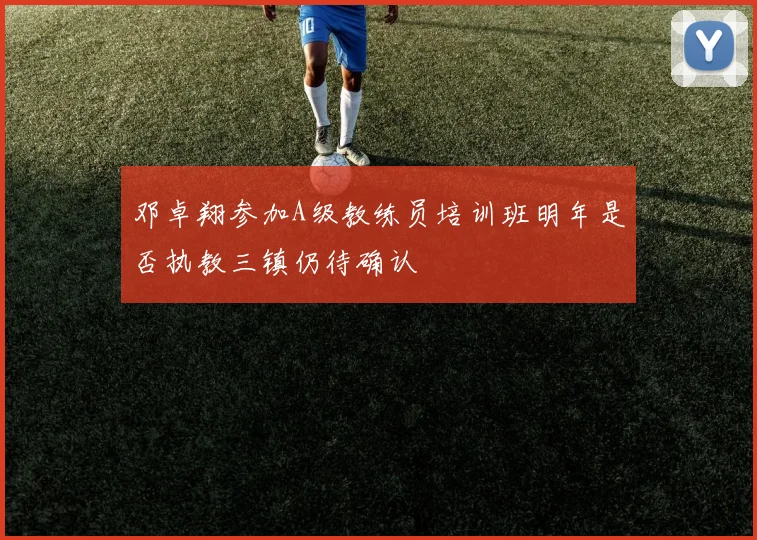 邓卓翔参加A级教练员培训班明年是否执教三镇仍待确认