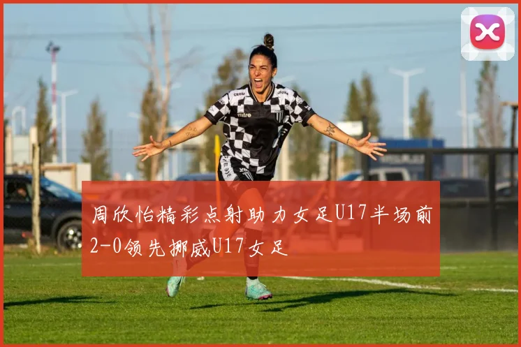 周欣怡精彩点射助力女足U17半场前2-0领先挪威U17女足