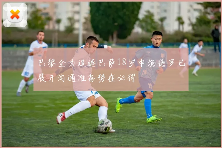 巴黎全力追逐巴萨18岁中场德罗已展开沟通准备势在必得