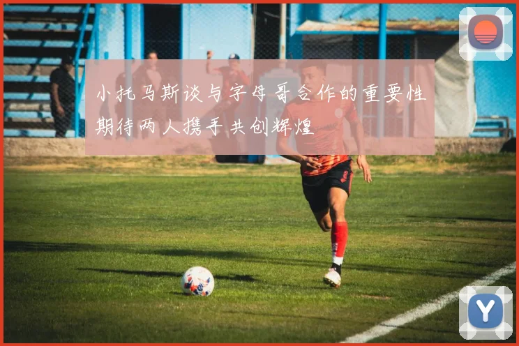 小托马斯谈与字母哥合作的重要性期待两人携手共创辉煌