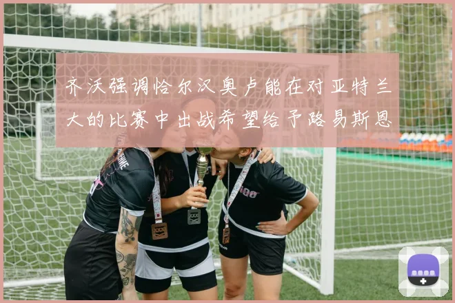 齐沃强调恰尔汉奥卢能在对亚特兰大的比赛中出战希望给予路易斯恩里克更多时间和信任