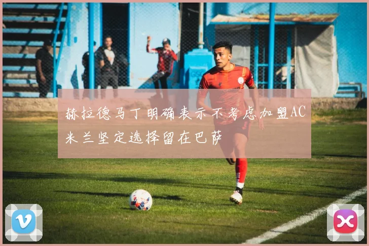 赫拉德马丁明确表示不考虑加盟AC米兰坚定选择留在巴萨