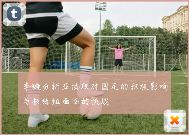 李璇分析亚协联对国足的积极影响与教练组面临的挑战