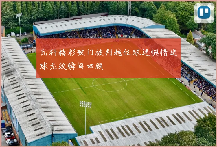 瓦科精彩破门被判越位球迷惋惜进球无效瞬间回顾