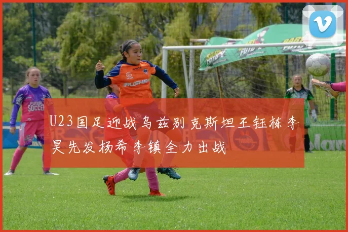 U23国足迎战乌兹别克斯坦王钰栋李昊先发杨希李镇全力出战