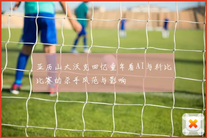 亚历山大沃克回忆童年看AI与科比比赛的杀手风范与影响
