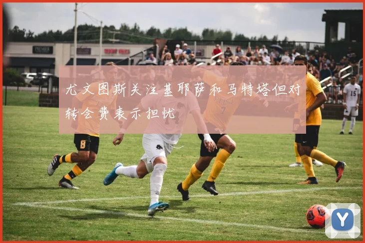 尤文图斯关注基耶萨和马特塔但对转会费表示担忧