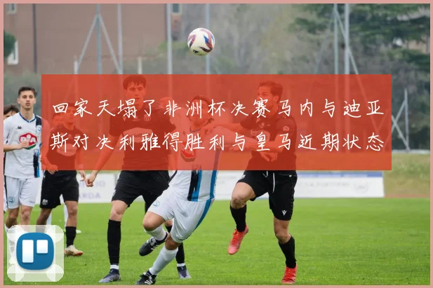回家天塌了非洲杯决赛马内与迪亚斯对决利雅得胜利与皇马近期状态堪忧