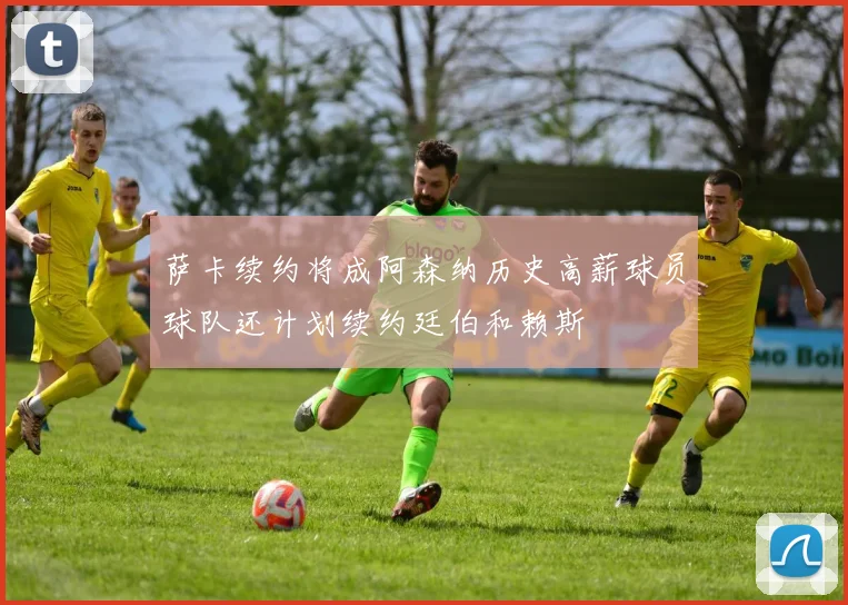 萨卡续约将成阿森纳历史高薪球员球队还计划续约廷伯和赖斯