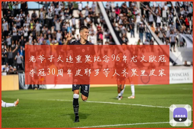 老爷子久违重聚纪念96年尤文欧冠夺冠30周年皮耶罗等人齐聚里皮家