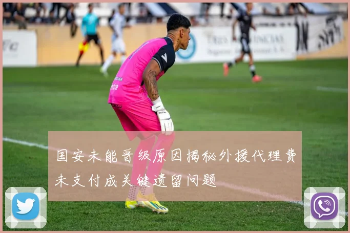 国安未能晋级原因揭秘外援代理费未支付成关键遗留问题