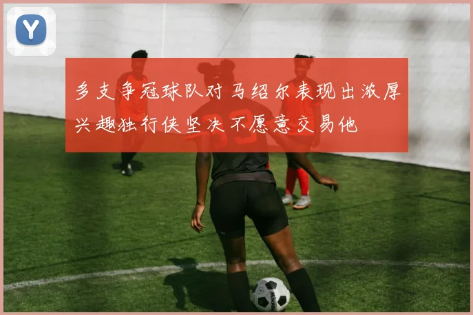 多支争冠球队对马绍尔表现出浓厚兴趣独行侠坚决不愿意交易他